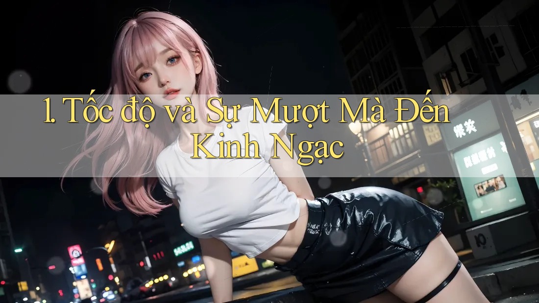 1. Tốc độ và Sự Mượt Mà Đến Kinh Ngạc 1. Tốc độ và Sự Mượt Mà Đến Kinh Ngạc