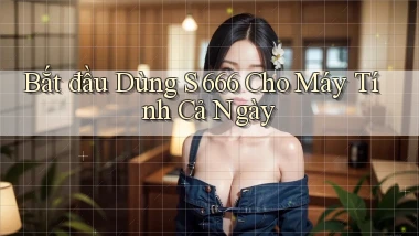 bắt đầu dùng s 666 cho máy tính cả ngày
