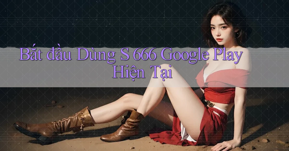 bắt đầu dùng s 666 google play hiện tại