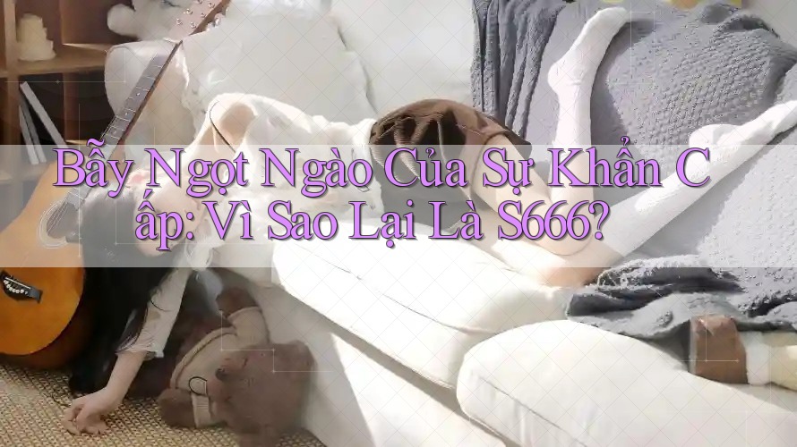 Bẫy Ngọt Ngào Của Sự Khẩn Cấp: Vì Sao Lại Là S666?