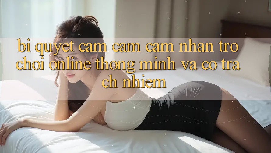 Bí Quyết Cảm cảm cảm nhận Trò chơi Online Thông Minh Và Có Trách Nhiệm