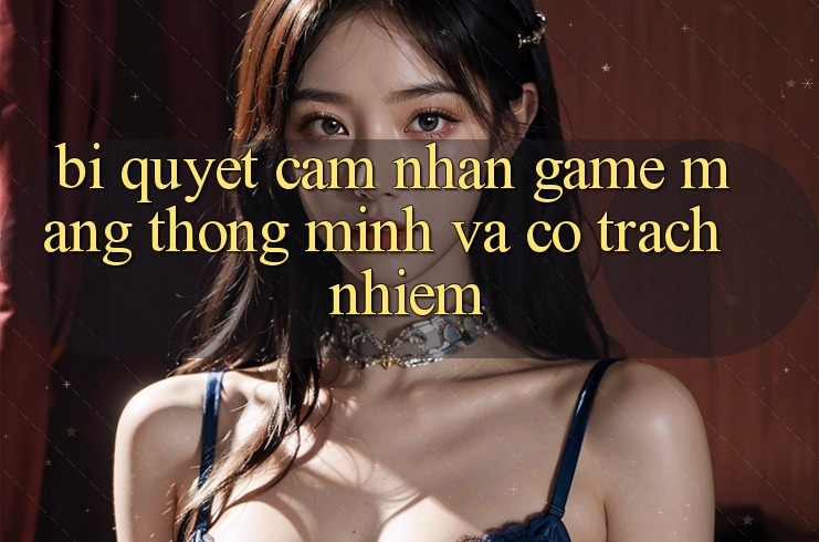 Bí Quyết Cảm nhận Game mạng Thông Minh Và Có Trách Nhiệm