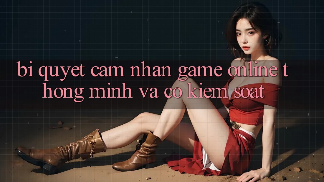 Bí Quyết Cảm nhận Game Online Thông Minh Và Có kiểm soát