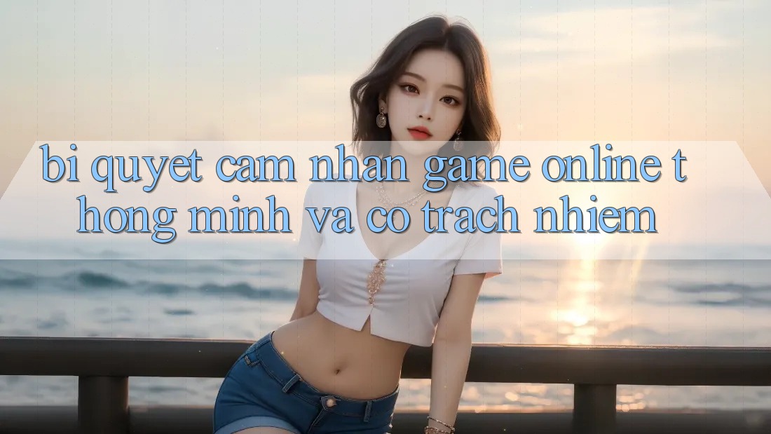 Bí Quyết Cảm nhận Game Online Thông Minh Và Có Trách Nhiệm Bí Quyết Cảm nhận Game Online Thông Minh Và Có Trách Nhiệm