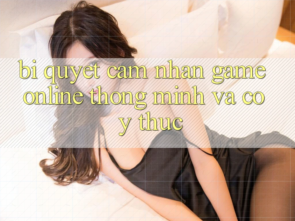 Bí Quyết Cảm nhận Game Online Thông Minh Và Có ý thức