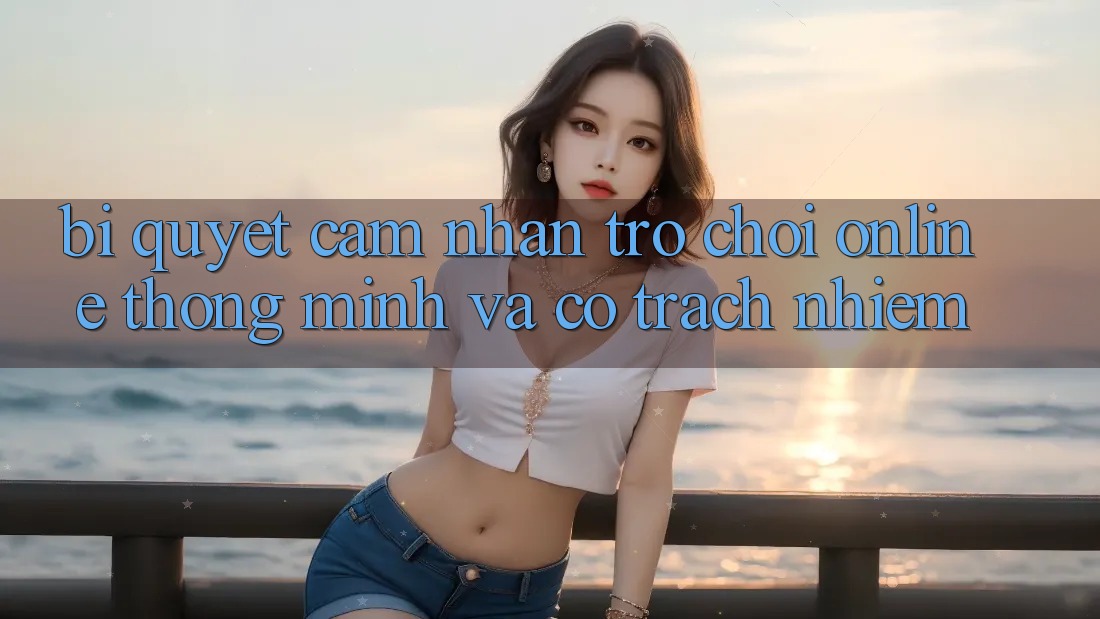 Bí Quyết Cảm nhận Trò chơi Online Thông Minh Và Có Trách Nhiệm