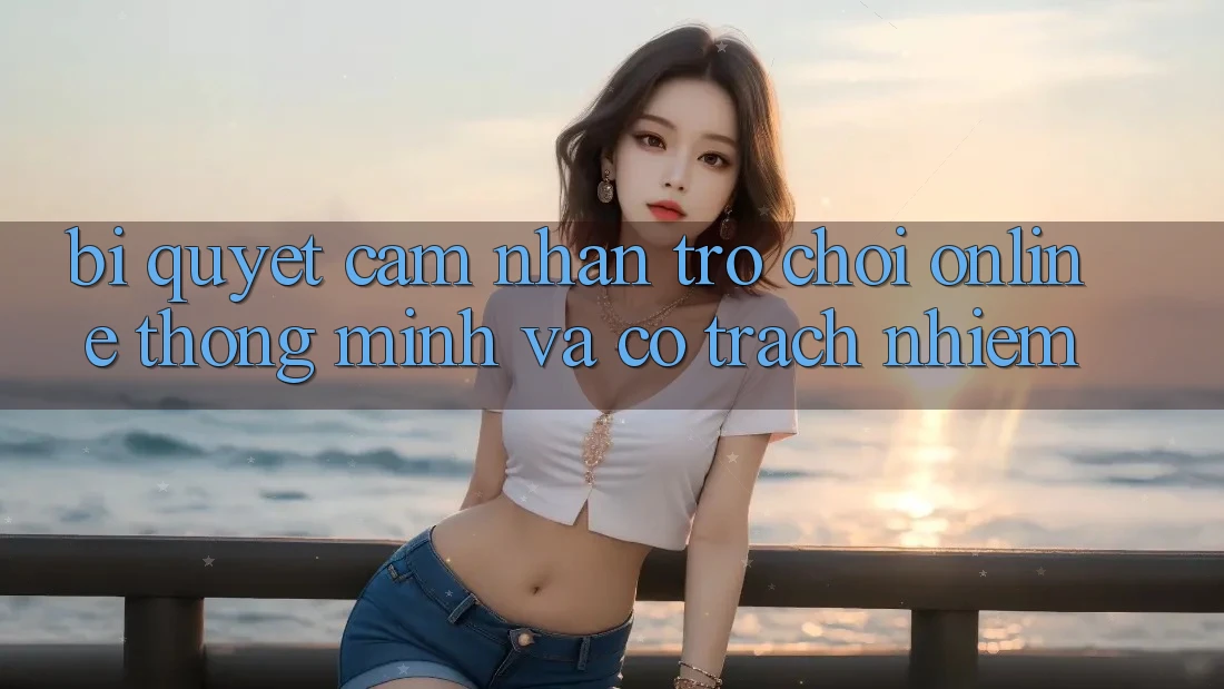 Bí Quyết Cảm nhận Trò chơi Online Thông Minh Và Có Trách Nhiệm Bí Quyết Cảm nhận Trò chơi Online Thông Minh Và Có Trách Nhiệm