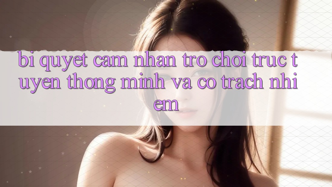 Bí Quyết Cảm nhận Trò chơi trực tuyến Thông Minh Và Có Trách Nhiệm