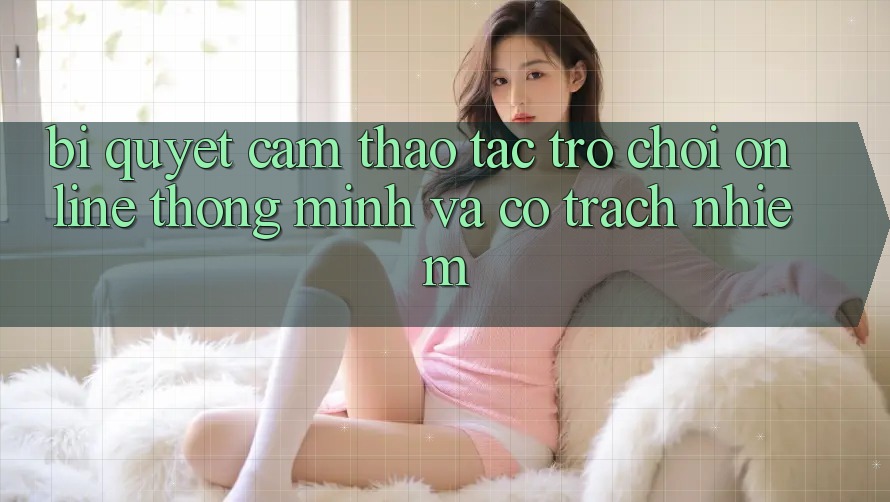 Bí Quyết Cảm thao tác Trò chơi Online Thông Minh Và Có Trách Nhiệm