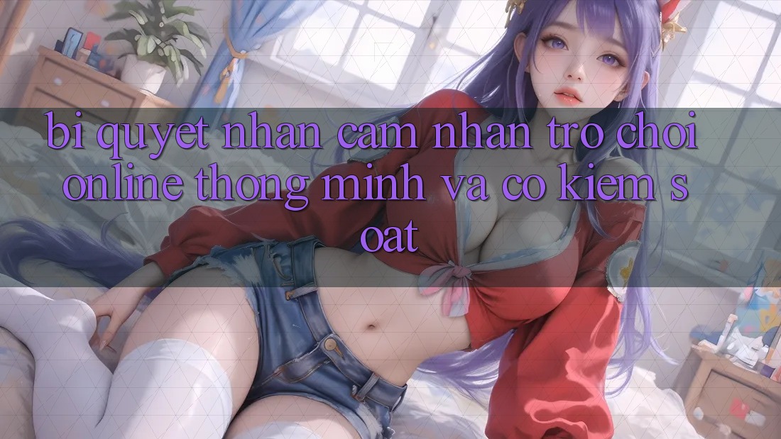 Bí Quyết Nhận cảm nhận Trò chơi Online Thông Minh Và Có kiểm soát Bí Quyết Nhận cảm nhận Trò chơi Online Thông Minh Và Có kiểm soát