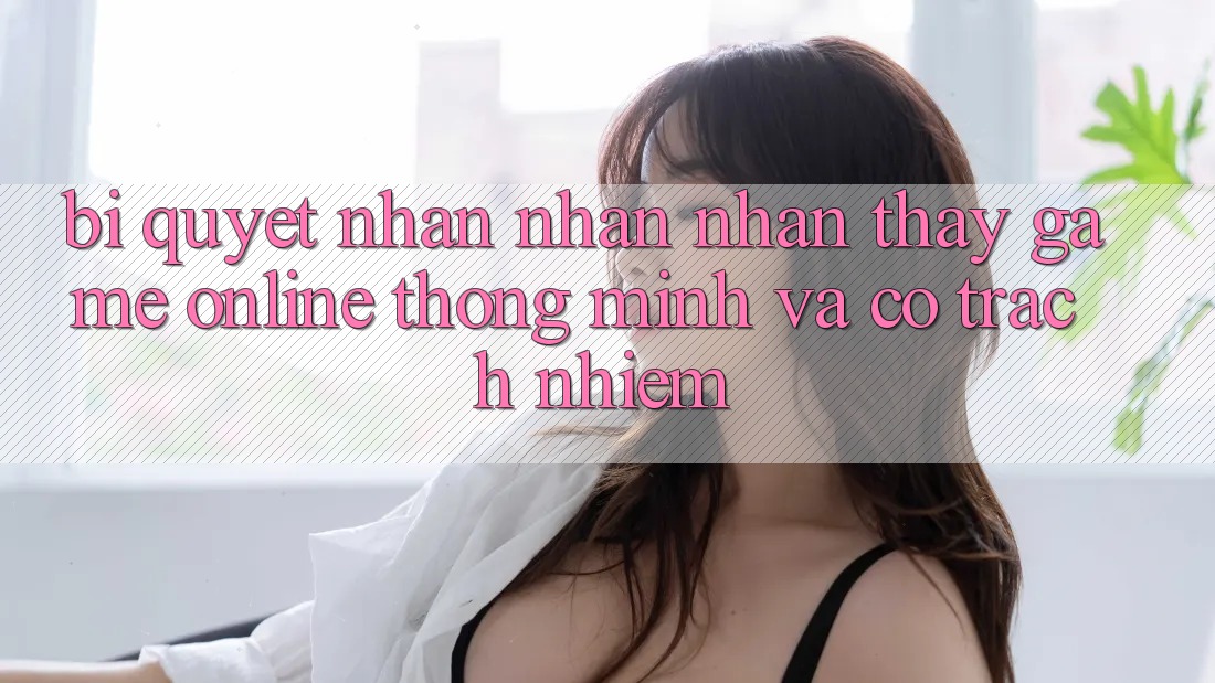 Bí Quyết Nhận nhận nhận thấy Game Online Thông Minh Và Có Trách Nhiệm