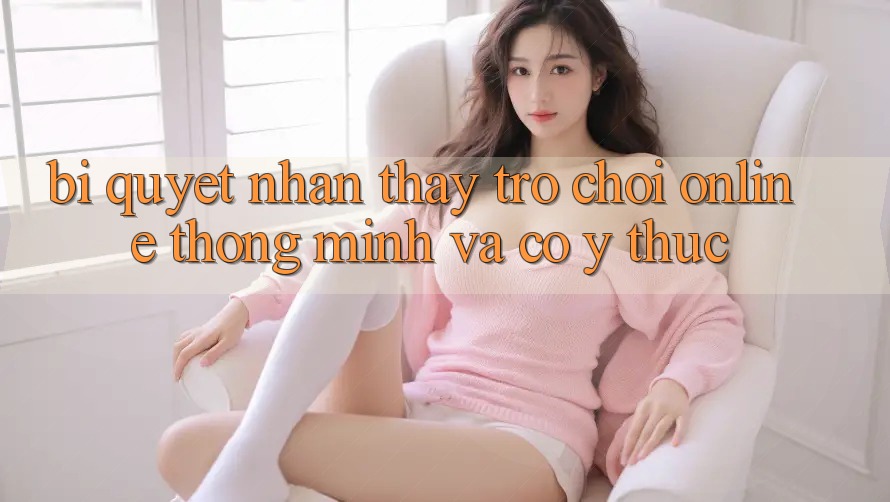 Bí Quyết Nhận thấy Trò chơi Online Thông Minh Và Có ý thức Bí Quyết Nhận thấy Trò chơi Online Thông Minh Và Có ý thức