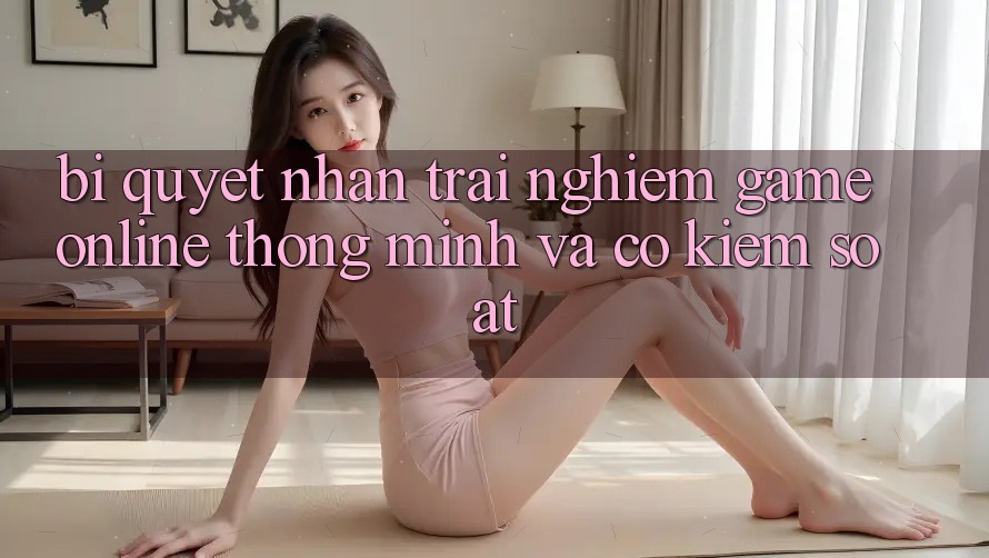 Bí Quyết Nhận trải nghiệm Game Online Thông Minh Và Có kiểm soát Bí Quyết Nhận trải nghiệm Game Online Thông Minh Và Có kiểm soát