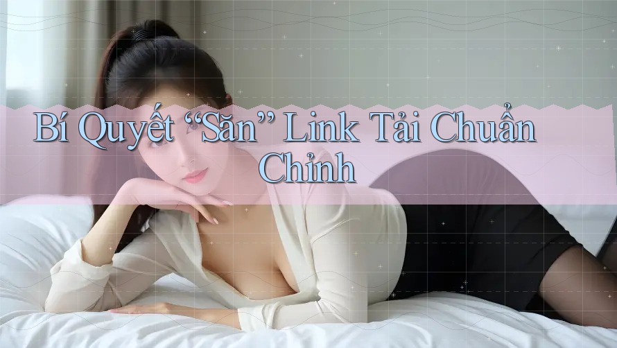 Bí Quyết “Săn” Link Tải Chuẩn Chỉnh Bí Quyết “Săn” Link Tải Chuẩn Chỉnh