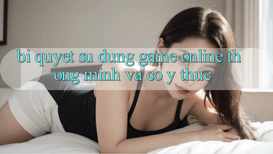 Bí Quyết Sử dụng Game Online Thông Minh Và Có ý thức Bí Quyết Sử dụng Game Online Thông Minh Và Có ý thức