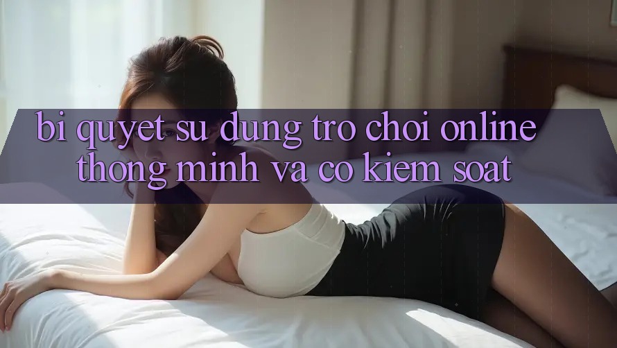 Bí Quyết Sử dụng Trò chơi Online Thông Minh Và Có kiểm soát