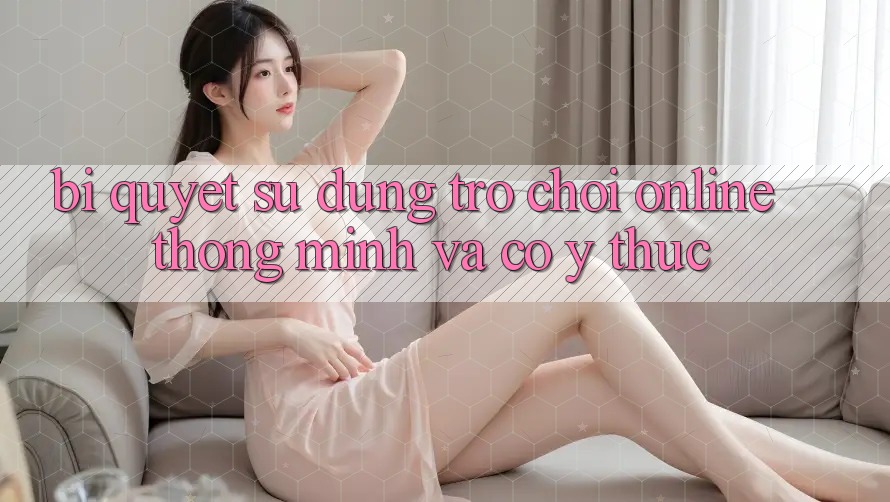 Bí Quyết Sử dụng Trò chơi Online Thông Minh Và Có ý thức Bí Quyết Sử dụng Trò chơi Online Thông Minh Và Có ý thức