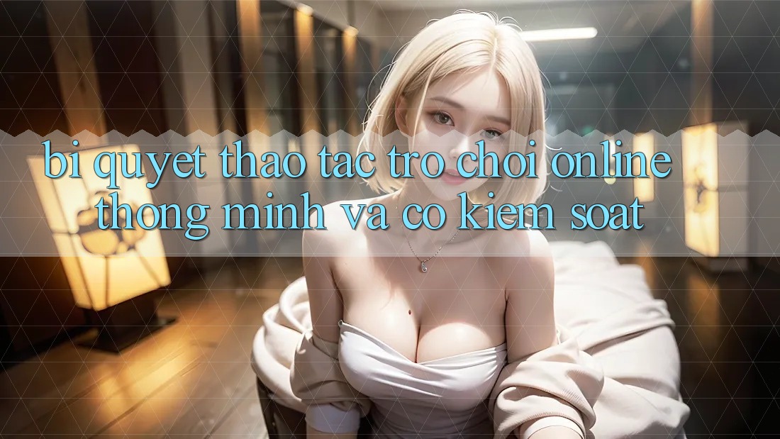 Bí Quyết Thao tác Trò chơi Online Thông Minh Và Có kiểm soát Bí Quyết Thao tác Trò chơi Online Thông Minh Và Có kiểm soát