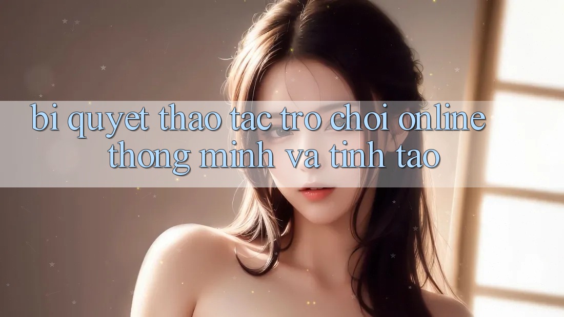Bí Quyết Thao tác Trò chơi Online Thông Minh Và Tỉnh táo