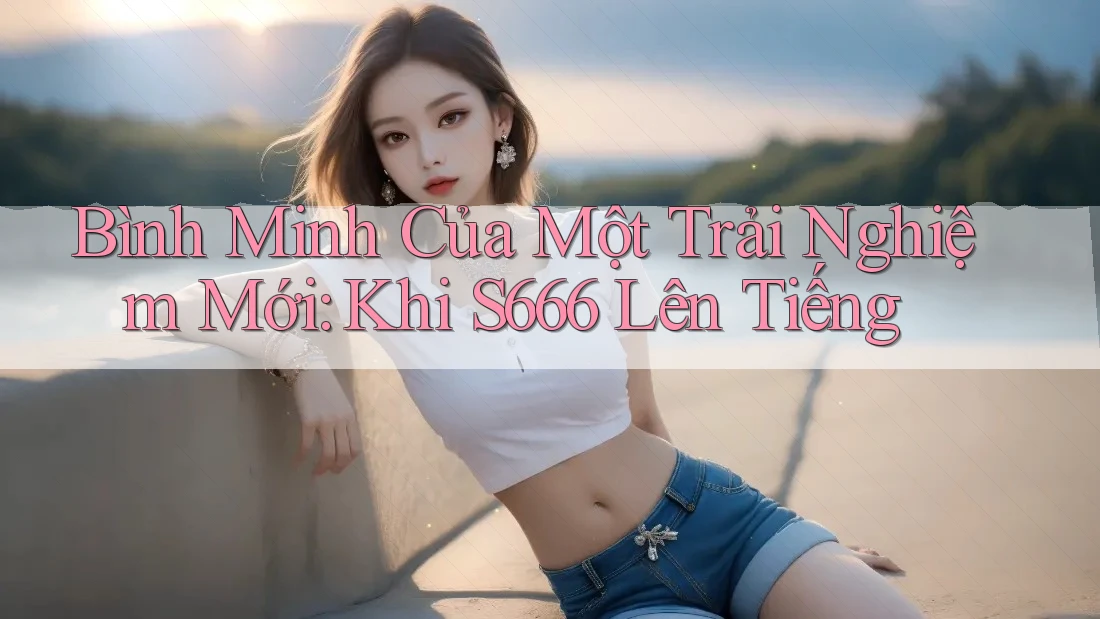 Bình Minh Của Một Trải Nghiệm Mới: Khi S666 Lên Tiếng Bình Minh Của Một Trải Nghiệm Mới: Khi S666 Lên Tiếng