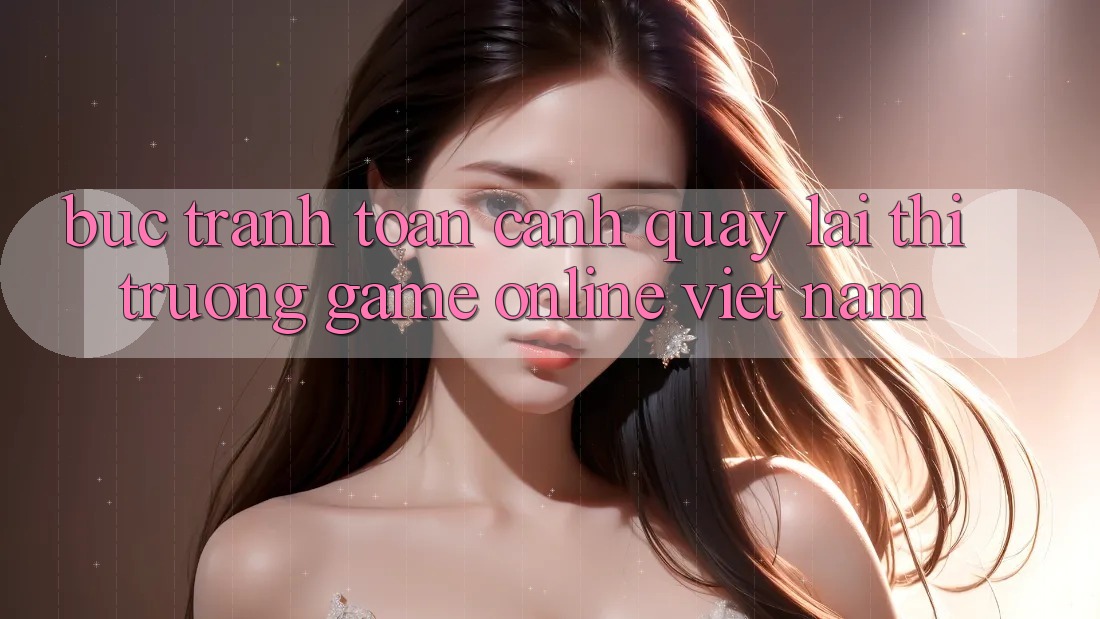 Bức Tranh Toàn Cảnh Quay lại Thị Trường Game Online Việt Nam Bức Tranh Toàn Cảnh Quay lại Thị Trường Game Online Việt Nam