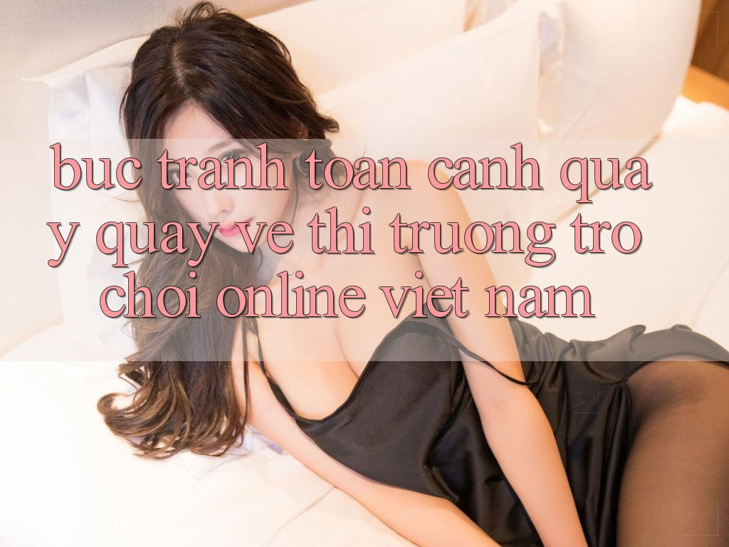 Bức Tranh Toàn Cảnh Quay quay về Thị Trường Trò chơi Online Việt Nam Bức Tranh Toàn Cảnh Quay quay về Thị Trường Trò chơi Online Việt Nam
