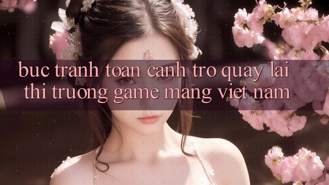 Bức Tranh Toàn Cảnh Trở quay lại Thị Trường Game mạng Việt Nam