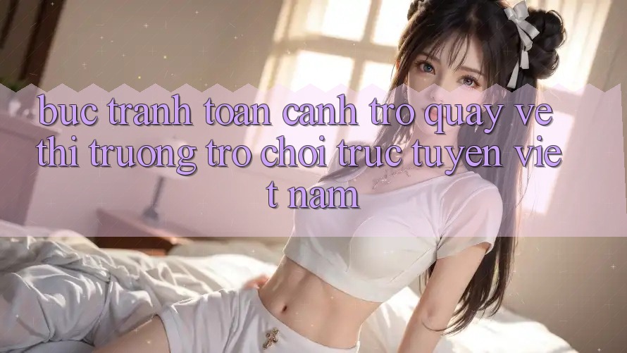 Bức Tranh Toàn Cảnh Trở quay về Thị Trường Trò chơi trực tuyến Việt Nam