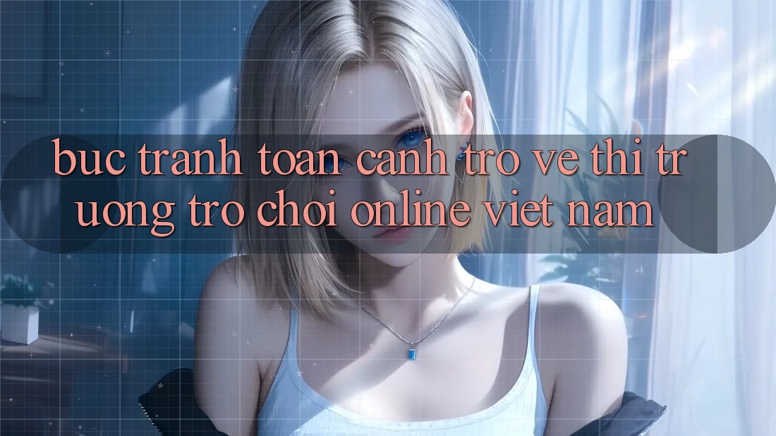 Bức Tranh Toàn Cảnh Trở về Thị Trường Trò chơi Online Việt Nam