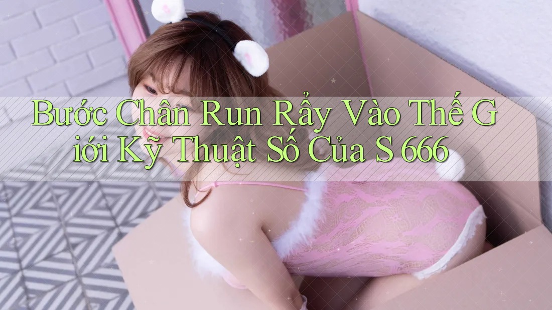 Bước Chân Run Rẩy Vào Thế Giới Kỹ Thuật Số Của S 666 Bước Chân Run Rẩy Vào Thế Giới Kỹ Thuật Số Của S 666