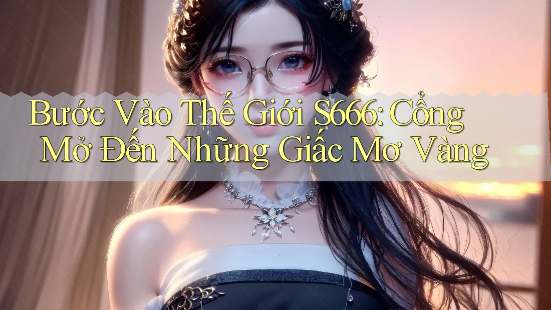 Bước Vào Thế Giới S666: Cổng Mở Đến Những Giấc Mơ Vàng Bước Vào Thế Giới S666: Cổng Mở Đến Những Giấc Mơ Vàng