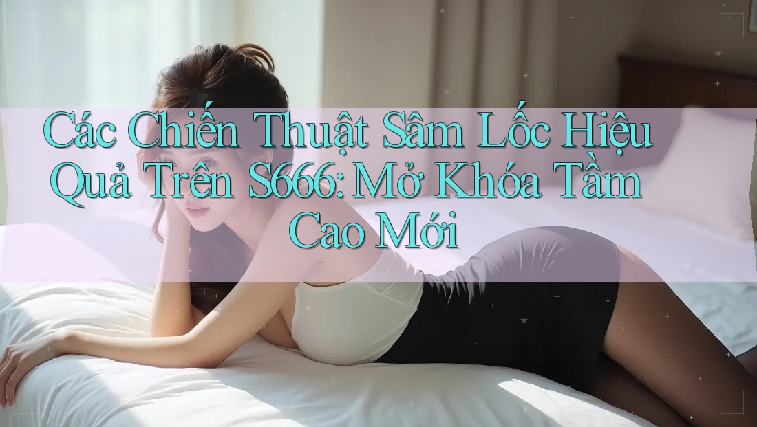 Các Chiến Thuật Sâm Lốc Hiệu Quả Trên S666: Mở Khóa Tầm Cao Mới