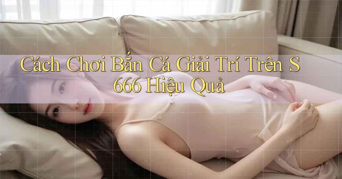 cách chơi bắn cá giải trí trên s 666 hiệu quả