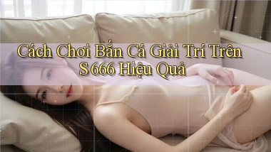 cách chơi bắn cá giải trí trên s 666 hiệu quả