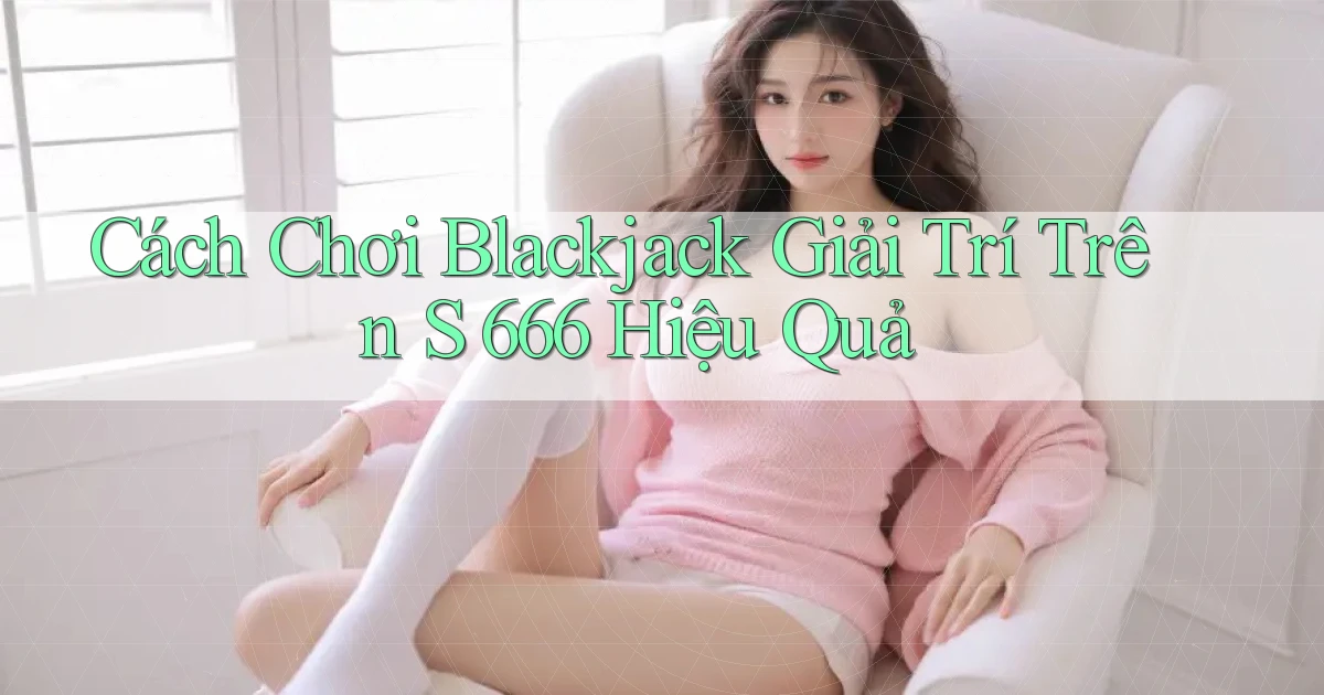 cách chơi blackjack giải trí trên s 666 hiệu quả