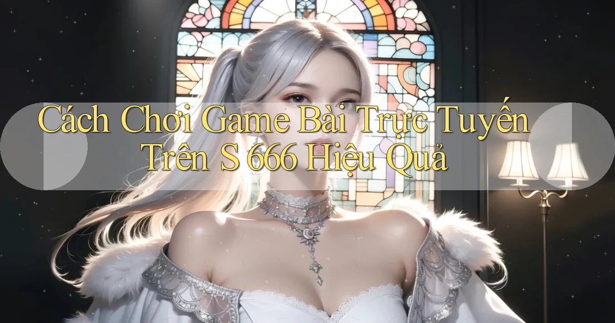 cách chơi game bài trực tuyến trên s 666 hiệu quả