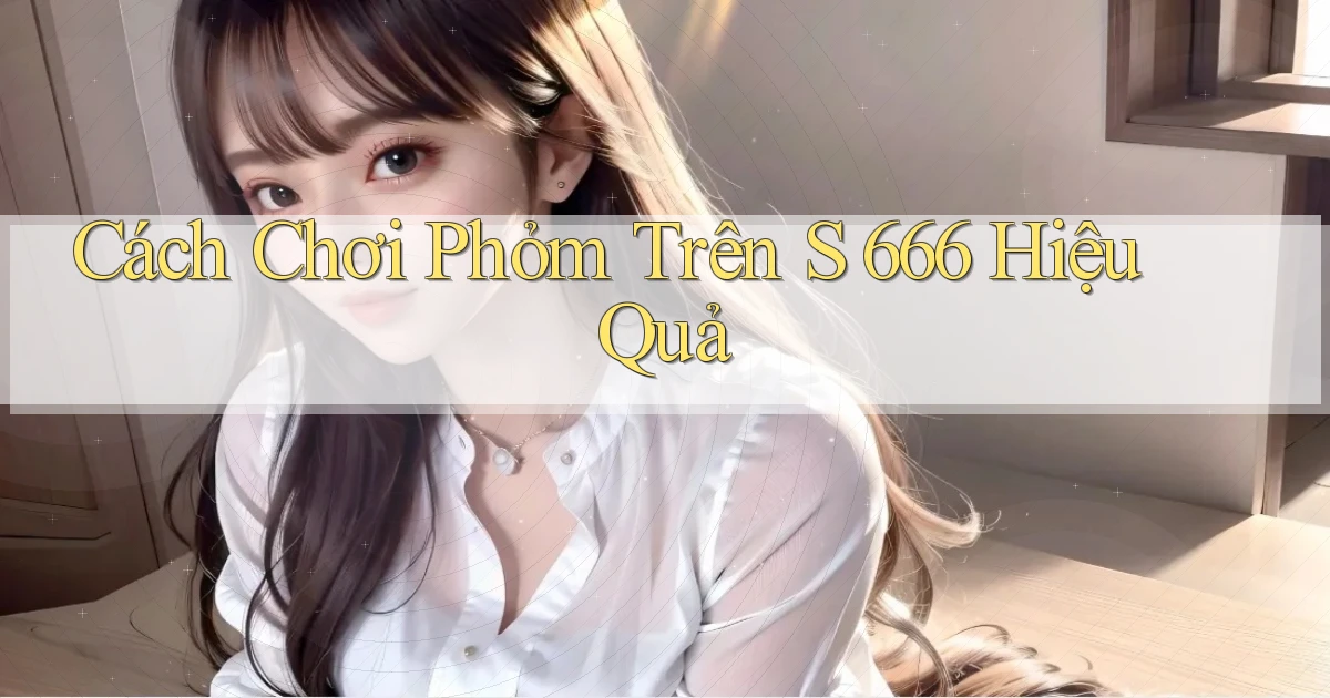 cách chơi phỏm trên s 666 hiệu quả