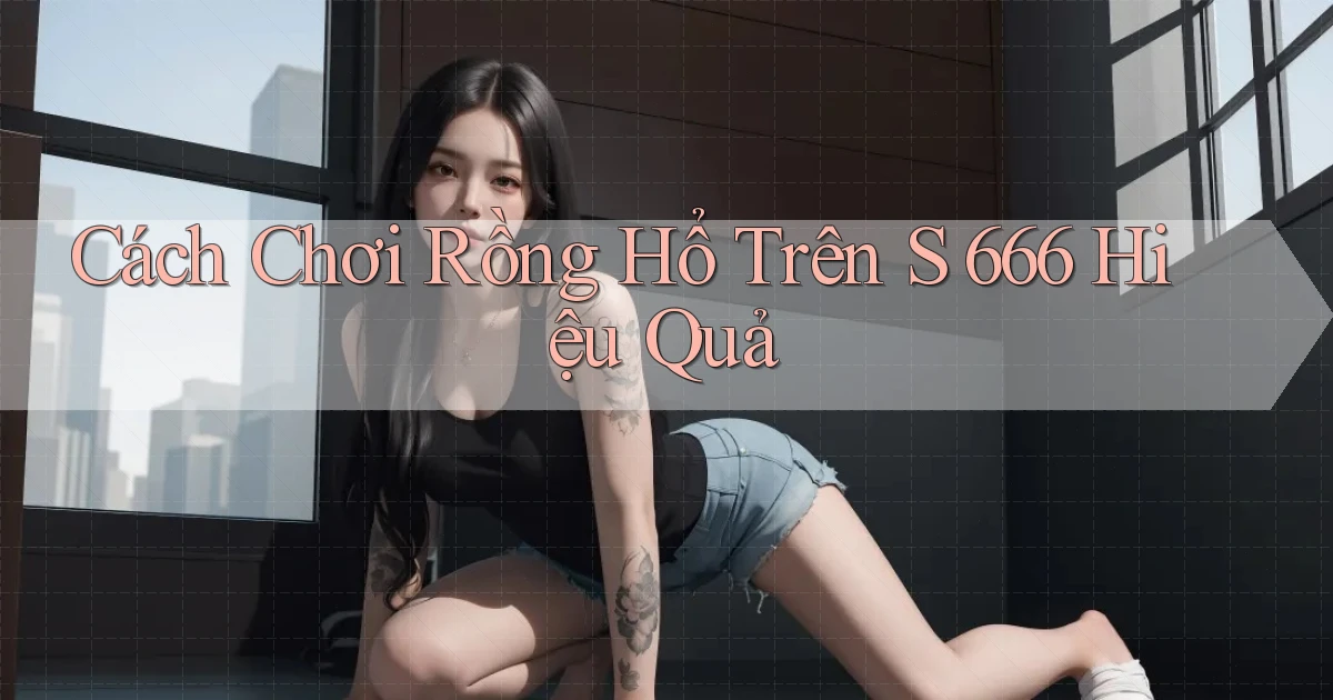cách chơi rồng hổ trên s 666 hiệu quả
