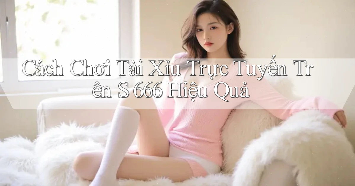 cách chơi tài xỉu trực tuyến trên s 666 hiệu quả