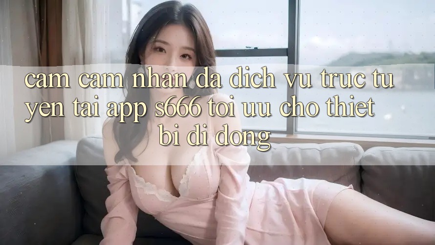 Cảm cảm nhận Đa Dịch vụ trực tuyến – Tải App s666 Tối Ưu Cho Thiết Bị Di Động