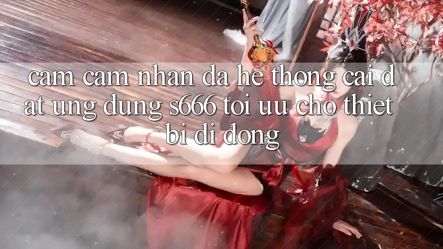 Cảm cảm nhận Đa Hệ thống – Cài đặt Ứng dụng s666 Tối Ưu Cho Thiết Bị Di Động