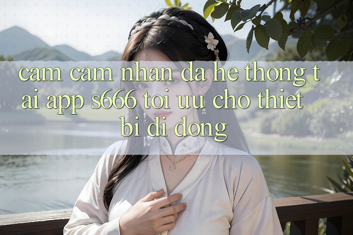 Cảm cảm nhận Đa Hệ thống – Tải App s666 Tối Ưu Cho Thiết Bị Di Động