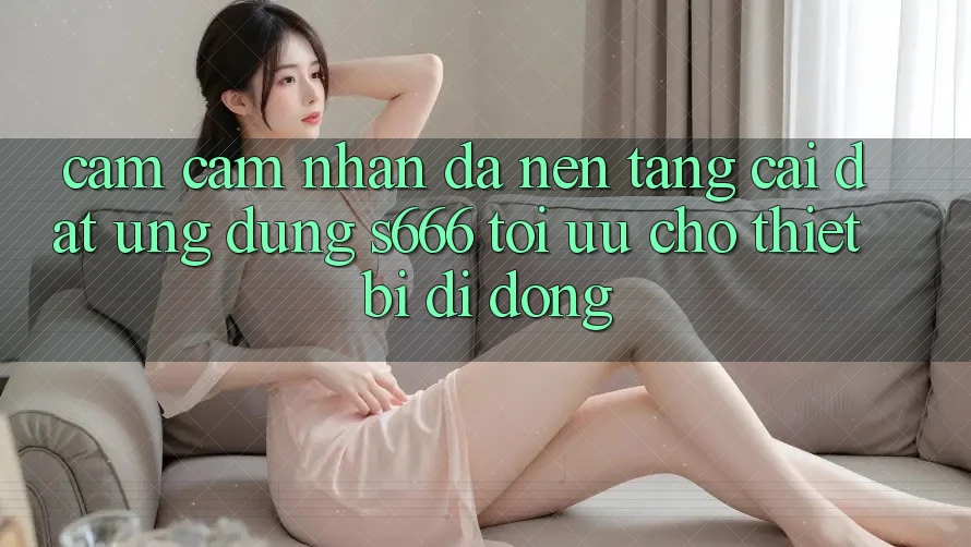 Cảm cảm nhận Đa Nền Tảng – Cài đặt Ứng dụng s666 Tối Ưu Cho Thiết Bị Di Động Cảm cảm nhận Đa Nền Tảng – Cài đặt Ứng dụng s666 Tối Ưu Cho Thiết Bị Di Động