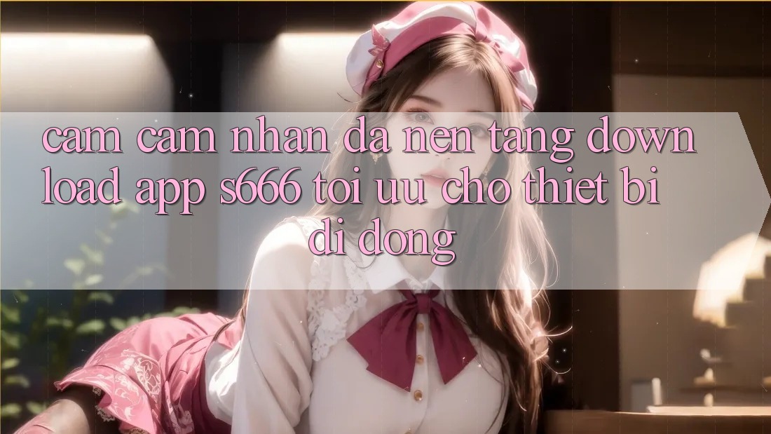 Cảm cảm nhận Đa Nền Tảng – Download App s666 Tối Ưu Cho Thiết Bị Di Động