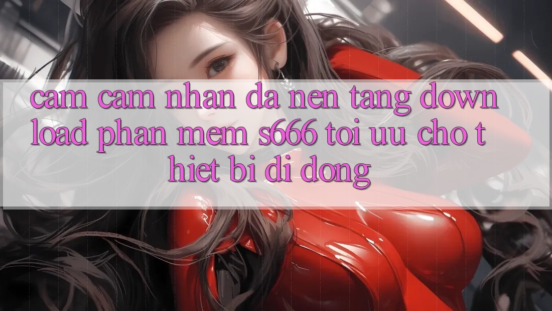 Cảm cảm nhận Đa Nền Tảng – Download Phần mềm s666 Tối Ưu Cho Thiết Bị Di Động