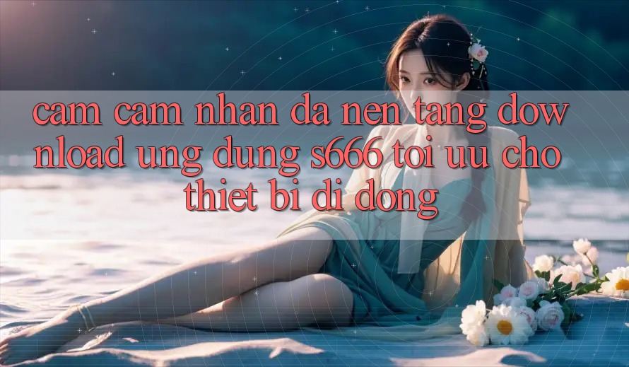 Cảm cảm nhận Đa Nền Tảng – Download Ứng dụng s666 Tối Ưu Cho Thiết Bị Di Động
