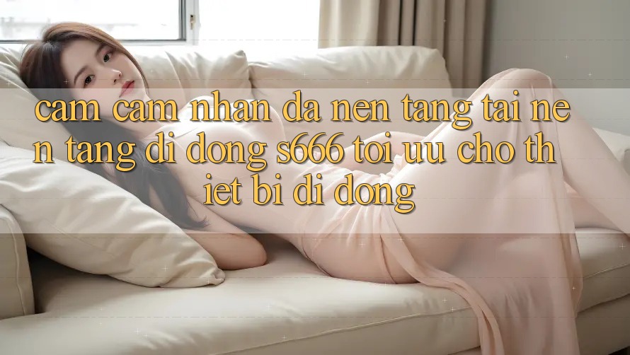 Cảm cảm nhận Đa Nền Tảng – Tải Nền tảng di động s666 Tối Ưu Cho Thiết Bị Di Động Cảm cảm nhận Đa Nền Tảng – Tải Nền tảng di động s666 Tối Ưu Cho Thiết Bị Di Động