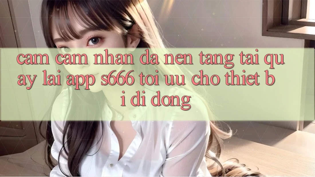 Cảm cảm nhận Đa Nền Tảng – Tải quay lại App s666 Tối Ưu Cho Thiết Bị Di Động