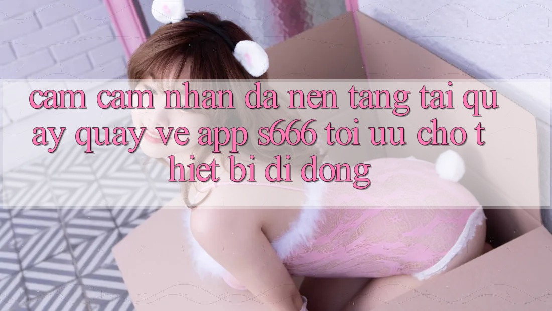 Cảm cảm nhận Đa Nền Tảng – Tải quay quay về App s666 Tối Ưu Cho Thiết Bị Di Động