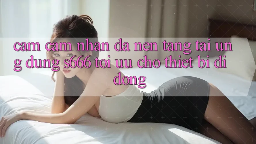 Cảm cảm nhận Đa Nền Tảng – Tải Ứng dụng s666 Tối Ưu Cho Thiết Bị Di Động